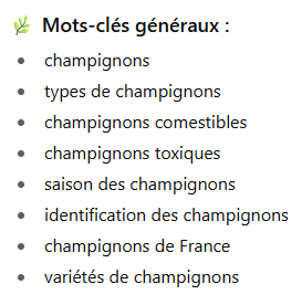 Mots-clés généraux :
- champignons
- types de champignons
- champignons comestibles
- saison des champignons
- identification des champignons
- champignons de France
- variétés de champignons